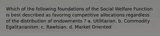 Which of the following foundations of the Social Welfare Function is best described as favoring competitive allocations regardless of the distribution of endowments ? a. Utilitarian. b. Commodity Egalitarianism. c. Rawlsian. d. Market Oriented