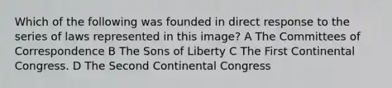 Which of the following was founded in direct response to the series of laws represented in this image? A The Committees of Correspondence B The Sons of Liberty C The First Continental Congress. D The Second Continental Congress