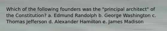 Which of the following founders was the "principal architect" of the Constitution? a. Edmund Randolph b. George Washington c. Thomas Jefferson d. Alexander Hamilton e. James Madison