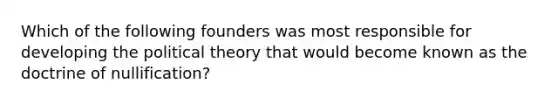 Which of the following founders was most responsible for developing the political theory that would become known as the doctrine of nullification?