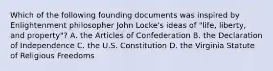 Which of the following founding documents was inspired by Enlightenment philosopher John Locke's ideas of "life, liberty, and property"? A. <a href='https://www.questionai.com/knowledge/k5NDraRCFC-the-articles-of-confederation' class='anchor-knowledge'>the articles of confederation</a> B. the Declaration of Independence C. the U.S. Constitution D. the Virginia Statute of Religious Freedoms