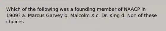 Which of the following was a founding member of NAACP in 1909? a. Marcus Garvey b. Malcolm X c. Dr. King d. Non of these choices