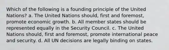 Which of the following is a founding principle of the United Nations? a. The United Nations should, first and foremost, promote economic growth. b. All member states should be represented equally in the Security Council. c. The United Nations should, first and foremost, promote international peace and security. d. All UN decisions are legally binding on states.