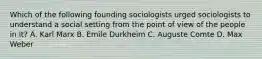 Which of the following founding sociologists urged sociologists to understand a social setting from the point of view of the people in it? A. Karl Marx B. Emile Durkheim C. Auguste Comte D. Max Weber