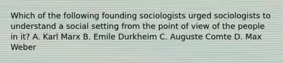 Which of the following founding sociologists urged sociologists to understand a social setting from the point of view of the people in it? A. Karl Marx B. Emile Durkheim C. Auguste Comte D. Max Weber