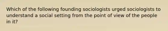 Which of the following founding sociologists urged sociologists to understand a social setting from the point of view of the people in it?