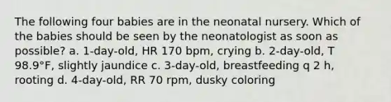 The following four babies are in the neonatal nursery. Which of the babies should be seen by the neonatologist as soon as possible? a. 1-day-old, HR 170 bpm, crying b. 2-day-old, T 98.9°F, slightly jaundice c. 3-day-old, breastfeeding q 2 h, rooting d. 4-day-old, RR 70 rpm, dusky coloring