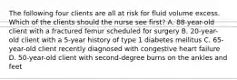 The following four clients are all at risk for fluid volume excess. Which of the clients should the nurse see first? A. 88-year-old client with a fractured femur scheduled for surgery B. 20-year-old client with a 5-year history of type 1 diabetes mellitus C. 65-year-old client recently diagnosed with congestive heart failure D. 50-year-old client with second-degree burns on the ankles and feet