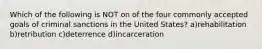 Which of the following is NOT on of the four commonly accepted goals of criminal sanctions in the United States? a)rehabilitation b)retribution c)deterrence d)incarceration