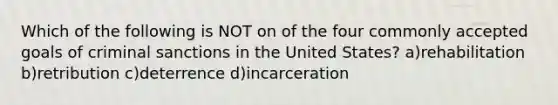 Which of the following is NOT on of the four commonly accepted goals of criminal sanctions in the United States? a)rehabilitation b)retribution c)deterrence d)incarceration