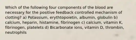 Which of the following four components of the blood are necessary for the positive feedback controlled mechanism of clotting? a) Potassium, erythtopoietin, albumin, globulin b) calcium, heparin, histamine, fibrinogen c) calcium, vitamin K, fibrinogen, platelets d) Bicarbonate ions, vitamin D, thrombin, neutrophils