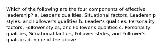 Which of the following are the four components of effective leadership? a. Leader's qualities, Situational factors, Leadership styles, and Follower's qualities b. Leader's qualities, Personality factors, Follower styles, and Follower's qualities c. Personality qualities, Situational factors, Follower styles, and Follower's qualities d. none of the above