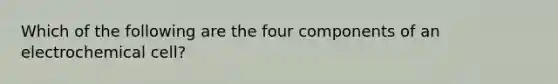 Which of the following are the four components of an electrochemical cell?