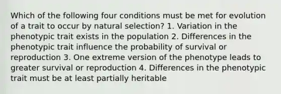 Which of the following four conditions must be met for evolution of a trait to occur by natural selection? 1. Variation in the phenotypic trait exists in the population 2. Differences in the phenotypic trait influence the probability of survival or reproduction 3. One extreme version of the phenotype leads to greater survival or reproduction 4. Differences in the phenotypic trait must be at least partially heritable