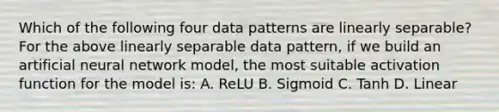 Which of the following four data patterns are linearly separable? For the above linearly separable data pattern, if we build an artificial neural network model, the most suitable activation function for the model is: A. ReLU B. Sigmoid C. Tanh D. Linear