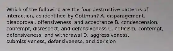 Which of the following are the four destructive patterns of interaction, as identified by Gottman? A. disparagement, disapproval, offensiveness, and acceptance B. condescension, contempt, disrespect, and defensiveness C. criticism, contempt, defensiveness, and withdrawal D. aggressiveness, submissiveness, defensiveness, and derision