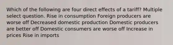 Which of the following are four direct effects of a tariff? Multiple select question. Rise in consumption Foreign producers are worse off Decreased domestic production Domestic producers are better off Domestic consumers are worse off Increase in prices Rise in imports