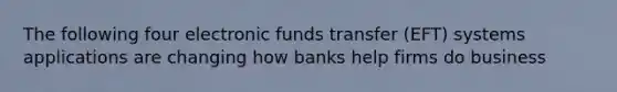 The following four electronic funds transfer (EFT) systems applications are changing how banks help firms do business