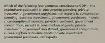 Which of the following four elements contribute to GDP in the expenditure approach? a. consumption spending, private investment, government purchases, net exports b. consumption spending, business investment, government purchases, imports c. consumption of services, private investment, government consumption, exports d. consumption of goods, private investment, government investment, government consumption e. consumption of durable goods, private investment, government purchases, net exports