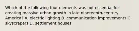 Which of the following four elements was not essential for creating massive urban growth in late nineteenth-century America? A. electric lighting B. communication improvements C. skyscrapers D. settlement houses