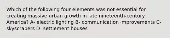 Which of the following four elements was not essential for creating massive urban growth in late nineteenth-century America? A- electric lighting B- communication improvements C- skyscrapers D- settlement houses