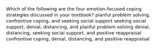 Which of the following are the four emotion-focused coping strategies discussed in your textbook? planful problem solving, confrontive coping, and seeking social support seeking social support, denial, distancing, and planful problem solving denial, distancing, seeking social support, and positive reappraisal confrontive coping, denial, distancing, and positive reappraisal