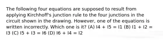 The following four equations are supposed to result from applying Kirchhoff's junction rule to the four junctions in the circuit shown in the drawing. However, one of the equations is written incorrectly. Which one is it? (A) I4 + I5 = I1 (B) I1 + I2 = I3 (C) I5 + I3 = I6 (D) I6 + I4 = I2