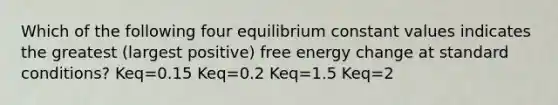 Which of the following four equilibrium constant values indicates the greatest (largest positive) free energy change at standard conditions? Keq=0.15 Keq=0.2 Keq=1.5 Keq=2