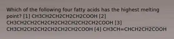 Which of the following four fatty acids has the highest melting point? [1] CH3CH2CH2CH2CH2COOH [2] CH3CH2CH2CH2CH2CH2CH2CH2CH2COOH [3] CH3CH2CH2CH2CH2CH2CH2COOH [4] CH3CH=CHCH2CH2COOH