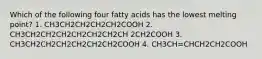 Which of the following four fatty acids has the lowest melting point? 1. CH3CH2CH2CH2CH2COOH 2. CH3CH2CH2CH2CH2CH2CH2CH 2CH2COOH 3. CH3CH2CH2CH2CH2CH2CH2COOH 4. CH3CH=CHCH2CH2COOH