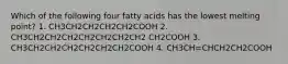 Which of the following four fatty acids has the lowest melting point? 1. CH3CH2CH2CH2CH2COOH 2. CH3CH2CH2CH2CH2CH2CH2CH2 CH2COOH 3. CH3CH2CH2CH2CH2CH2CH2COOH 4. CH3CH=CHCH2CH2COOH