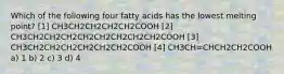 Which of the following four fatty acids has the lowest melting point? [1] CH3CH2CH2CH2CH2COOH [2] CH3CH2CH2CH2CH2CH2CH2CH2CH2COOH [3] CH3CH2CH2CH2CH2CH2CH2COOH [4] CH3CH=CHCH2CH2COOH a) 1 b) 2 c) 3 d) 4