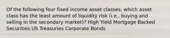 Of the following four fixed income asset classes, which asset class has the least amount of liquidity risk (i.e., buying and selling in the secondary market)? High Yield Mortgage Backed Securities US Treasuries Corporate Bonds