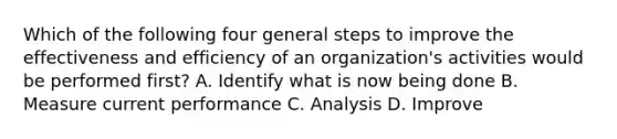 Which of the following four general steps to improve the effectiveness and efficiency of an organization's activities would be performed first? A. Identify what is now being done B. Measure current performance C. Analysis D. Improve