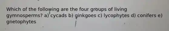 Which of the following are the four groups of living gymnosperms? a) cycads b) ginkgoes c) lycophytes d) conifers e) gnetophytes