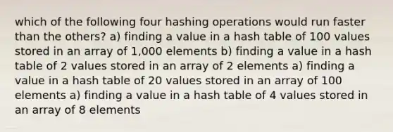 which of the following four hashing operations would run faster than the others? a) finding a value in a hash table of 100 values stored in an array of 1,000 elements b) finding a value in a hash table of 2 values stored in an array of 2 elements a) finding a value in a hash table of 20 values stored in an array of 100 elements a) finding a value in a hash table of 4 values stored in an array of 8 elements