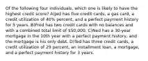 Of the following four individuals, which one is likely to have the highest credit score? A)Jed has five credit cards, a gas card, a credit utilization of 40% percent, and a perfect payment history for 5 years. B)Fred has two credit cards with no balances and with a combined total limit of 50,000. C)Ned has a 30-year mortgage in the 10th year with a perfect payment history, and the mortgage is his only debt. D)Ted has three credit cards, a credit utilization of 29 percent, an installment loan, a mortgage, and a perfect payment history for 3 years.