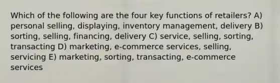 Which of the following are the four key functions of retailers? A) personal selling, displaying, inventory management, delivery B) sorting, selling, financing, delivery C) service, selling, sorting, transacting D) marketing, e-commerce services, selling, servicing E) marketing, sorting, transacting, e-commerce services