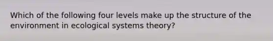 Which of the following four levels make up the structure of the environment in ecological systems theory?