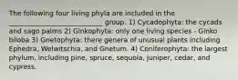 The following four living phyla are included in the ____________________________ group. 1) Cycadophyta: the cycads and sago palms 2) Ginkophyta: only one living species - Ginko biloba 3) Gnetophyta: there genera of unusual plants including Ephedra, Welwitschia, and Gnetum. 4) Coniferophyta: the largest phylum, including pine, spruce, sequoia, juniper, cedar, and cypress.