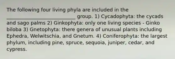 The following four living phyla are included in the ____________________________ group. 1) Cycadophyta: the cycads and sago palms 2) Ginkophyta: only one living species - Ginko biloba 3) Gnetophyta: there genera of unusual plants including Ephedra, Welwitschia, and Gnetum. 4) Coniferophyta: the largest phylum, including pine, spruce, sequoia, juniper, cedar, and cypress.