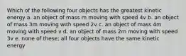 Which of the following four objects has the greatest kinetic energy a. an object of mass m moving with speed 4v b. an object of mass 3m moving with speed 2v c. an object of mass 4m moving with speed v d. an object of mass 2m moving with speed 3v e. none of these; all four objects have the same kinetic energy