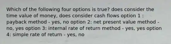 Which of the following four options is true? does consider the time value of money, does consider cash flows option 1 : payback method - yes, no option 2: net present value method - no, yes option 3: internal rate of return method - yes, yes option 4: simple rate of return - yes, no