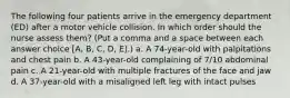 The following four patients arrive in the emergency department (ED) after a motor vehicle collision. In which order should the nurse assess them? (Put a comma and a space between each answer choice [A, B, C, D, E].) a. A 74-year-old with palpitations and chest pain b. A 43-year-old complaining of 7/10 abdominal pain c. A 21-year-old with multiple fractures of the face and jaw d. A 37-year-old with a misaligned left leg with intact pulses