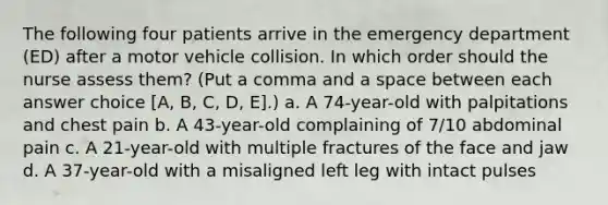 The following four patients arrive in the emergency department (ED) after a motor vehicle collision. In which order should the nurse assess them? (Put a comma and a space between each answer choice [A, B, C, D, E].) a. A 74-year-old with palpitations and chest pain b. A 43-year-old complaining of 7/10 abdominal pain c. A 21-year-old with multiple fractures of the face and jaw d. A 37-year-old with a misaligned left leg with intact pulses