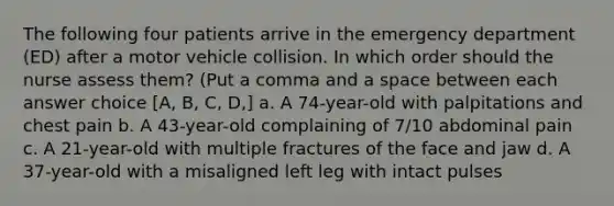 The following four patients arrive in the emergency department (ED) after a motor vehicle collision. In which order should the nurse assess them? (Put a comma and a space between each answer choice [A, B, C, D,] a. A 74-year-old with palpitations and chest pain b. A 43-year-old complaining of 7/10 abdominal pain c. A 21-year-old with multiple fractures of the face and jaw d. A 37-year-old with a misaligned left leg with intact pulses