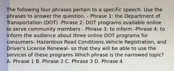 The following four phrases pertain to a specific speech. Use the phrases to answer the question. - Phrase 1: the Department of Transportation (DOT) -Phrase 2: DOT programs available online to serve community members - Phrase 3: to inform -Phrase 4: to inform the audience about three online DOT programs for consumers- Hazardous Road Conditions,Vehicle Registration, and Driver's License Renewal- so that they will be able to use the services of these programs Which phrase is the narrowed topic? A. Phrase 1 B. Phrase 2 C. Phrase 3 D. Phrase 4