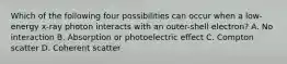 Which of the following four possibilities can occur when a low-energy x-ray photon interacts with an outer-shell electron? A. No interaction B. Absorption or photoelectric effect C. Compton scatter D. Coherent scatter