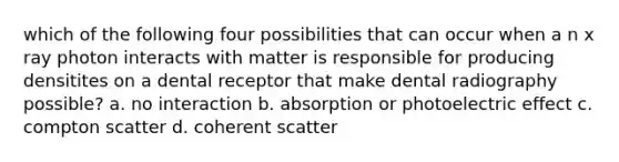 which of the following four possibilities that can occur when a n x ray photon interacts with matter is responsible for producing densitites on a dental receptor that make dental radiography possible? a. no interaction b. absorption or photoelectric effect c. compton scatter d. coherent scatter