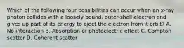 Which of the following four possibilities can occur when an x-ray photon collides with a loosely bound, outer-shell electron and gives up part of its energy to eject the electron from it orbit? A. No interaction B. Absorption or photoelectric effect C. Compton scatter D. Coherent scatter